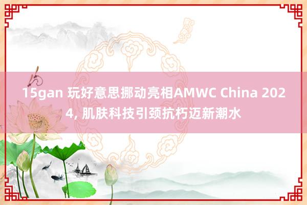 15gan 玩好意思挪动亮相AMWC China 2024， 肌肤科技引颈抗朽迈新潮水