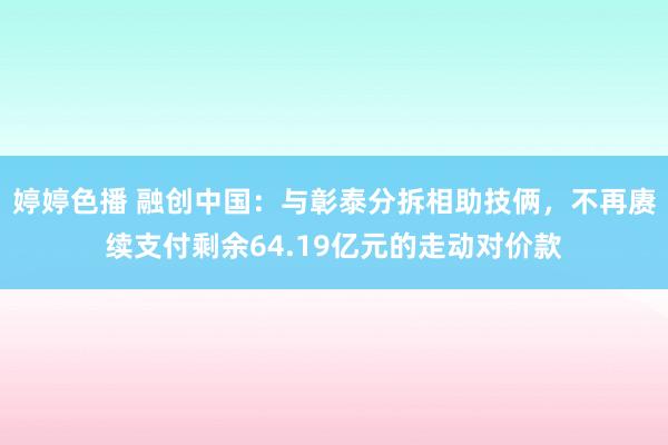 婷婷色播 融创中国：与彰泰分拆相助技俩，不再赓续支付剩余64.19亿元的走动对价款