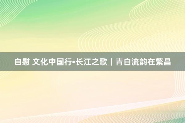 自慰 文化中国行•长江之歌｜青白流韵在繁昌