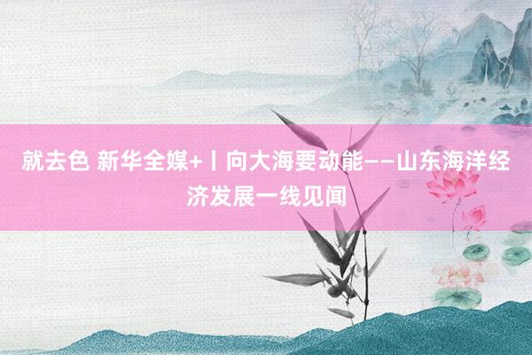 就去色 新华全媒+丨向大海要动能——山东海洋经济发展一线见闻