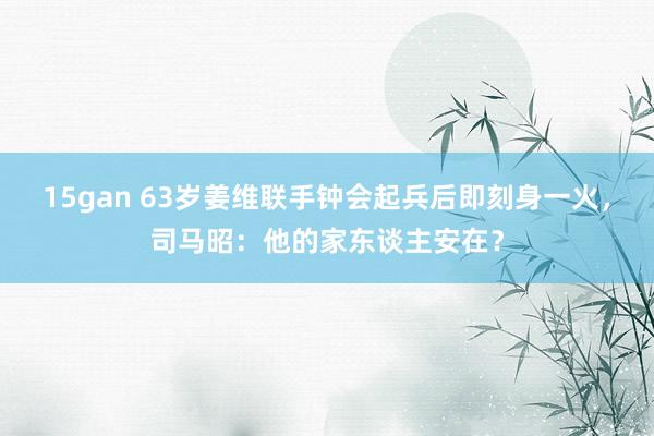 15gan 63岁姜维联手钟会起兵后即刻身一火，司马昭：他的家东谈主安在？