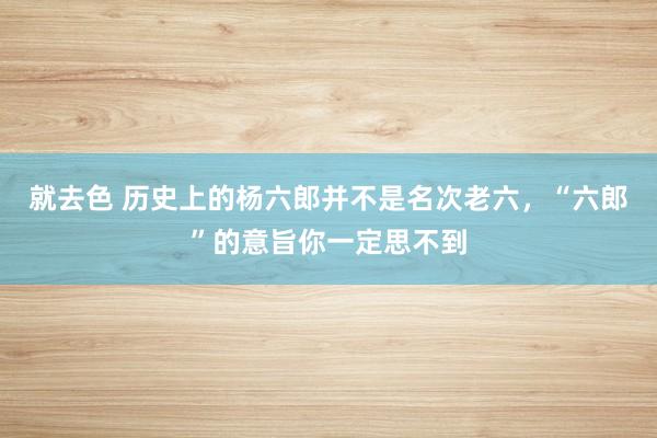 就去色 历史上的杨六郎并不是名次老六，“六郎”的意旨你一定思不到