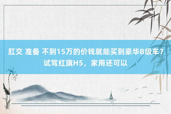 肛交 准备 不到15万的价钱就能买到豪华B级车？试驾红旗H5，家用还可以