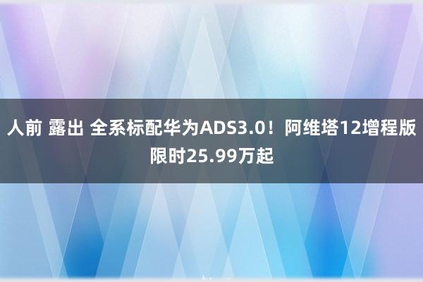 人前 露出 全系标配华为ADS3.0！阿维塔12增程版限时25.99万起