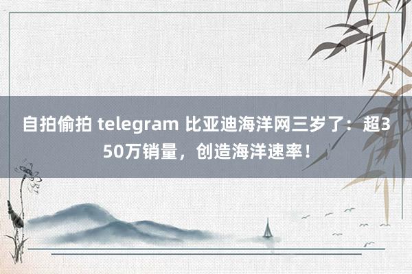 自拍偷拍 telegram 比亚迪海洋网三岁了：超350万销量，创造海洋速率！