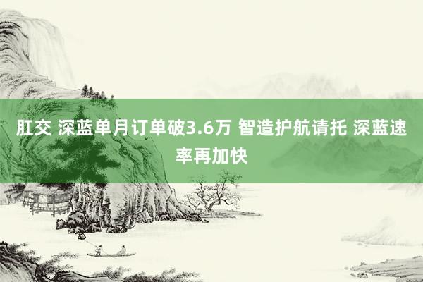 肛交 深蓝单月订单破3.6万 智造护航请托 深蓝速率再加快