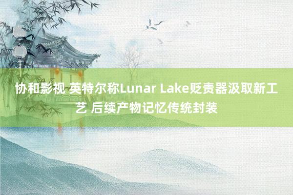 协和影视 英特尔称Lunar Lake贬责器汲取新工艺 后续产物记忆传统封装