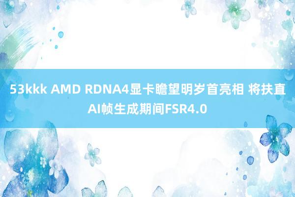 53kkk AMD RDNA4显卡瞻望明岁首亮相 将扶直AI帧生成期间FSR4.0