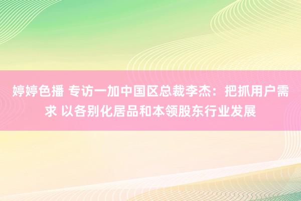 婷婷色播 专访一加中国区总裁李杰：把抓用户需求 以各别化居品和本领股东行业发展