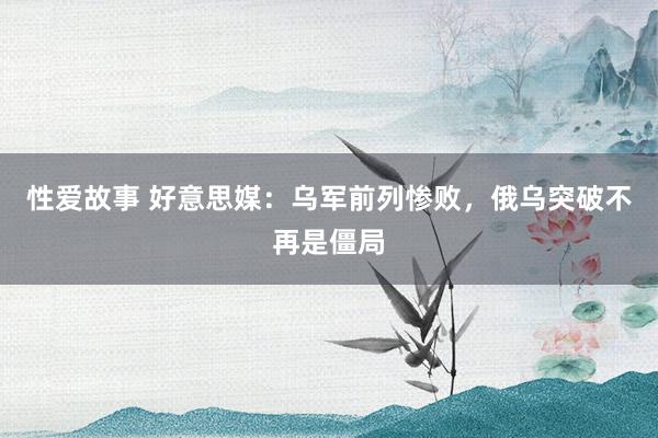 性爱故事 好意思媒：乌军前列惨败，俄乌突破不再是僵局