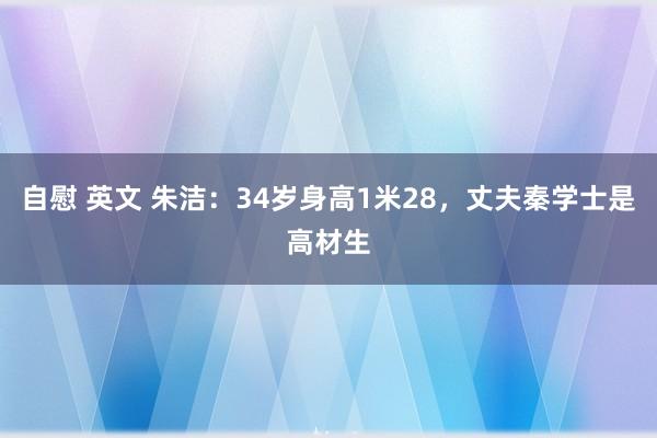 自慰 英文 朱洁：34岁身高1米28，丈夫秦学士是高材生