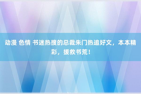 动漫 色情 书迷热搜的总裁朱门热追好文，本本精彩，援救书荒！