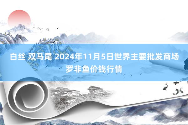 白丝 双马尾 2024年11月5日世界主要批发商场罗非鱼价钱行情