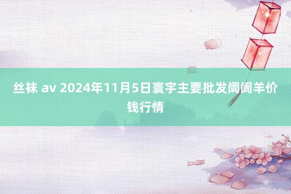 丝袜 av 2024年11月5日寰宇主要批发阛阓羊价钱行情