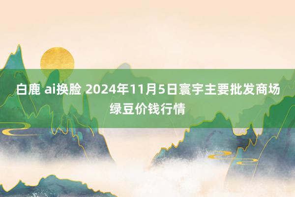 白鹿 ai换脸 2024年11月5日寰宇主要批发商场绿豆价钱行情