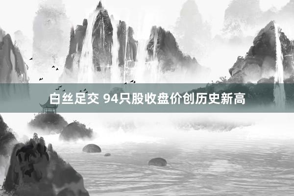 白丝足交 94只股收盘价创历史新高