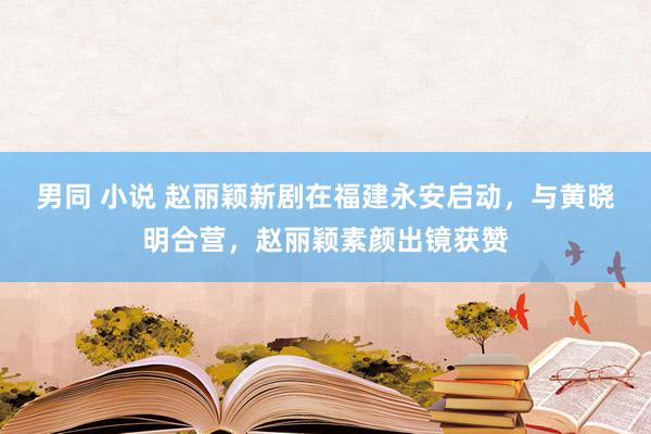 男同 小说 赵丽颖新剧在福建永安启动，与黄晓明合营，赵丽颖素颜出镜获赞