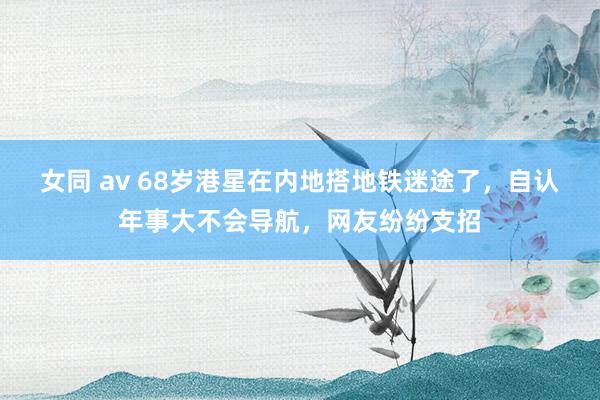 女同 av 68岁港星在内地搭地铁迷途了，自认年事大不会导航，网友纷纷支招