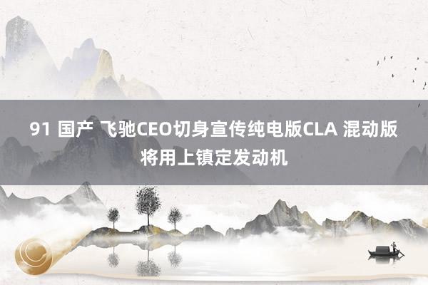 91 国产 飞驰CEO切身宣传纯电版CLA 混动版将用上镇定发动机