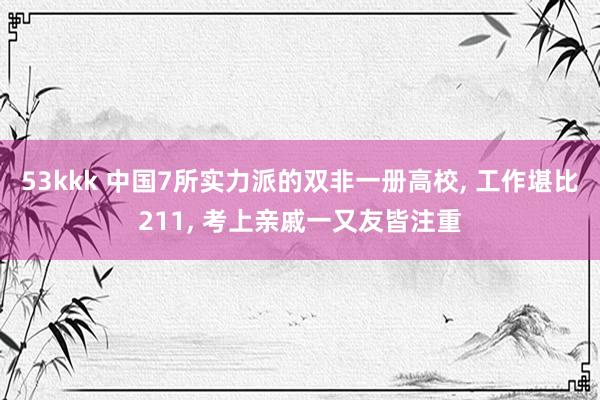 53kkk 中国7所实力派的双非一册高校， 工作堪比211， 考上亲戚一又友皆注重