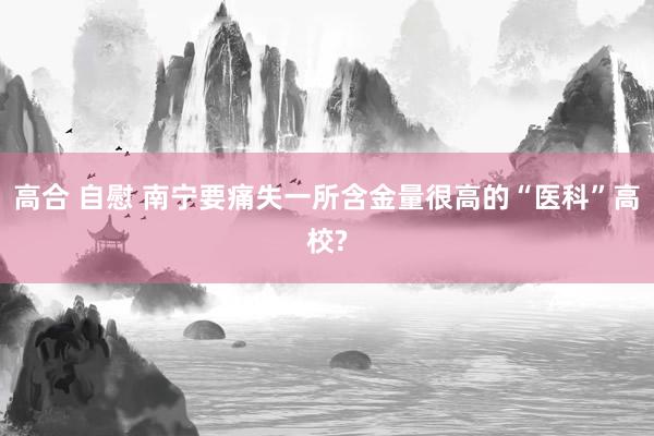 高合 自慰 南宁要痛失一所含金量很高的“医科”高校?