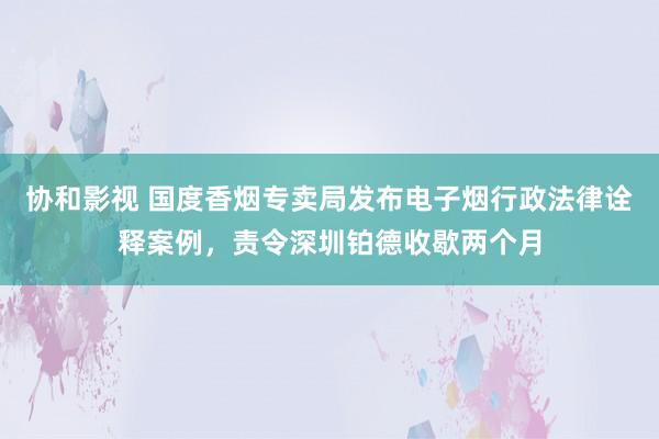 协和影视 国度香烟专卖局发布电子烟行政法律诠释案例，责令深圳铂德收歇两个月