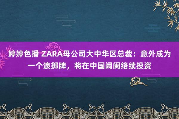 婷婷色播 ZARA母公司大中华区总裁：意外成为一个浪掷牌，将在中国阛阓络续投资