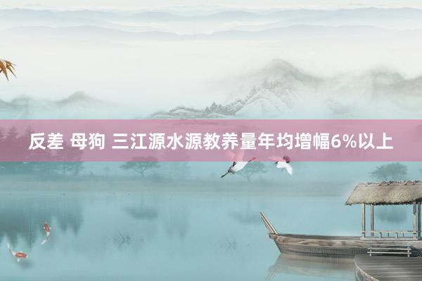 反差 母狗 三江源水源教养量年均增幅6%以上