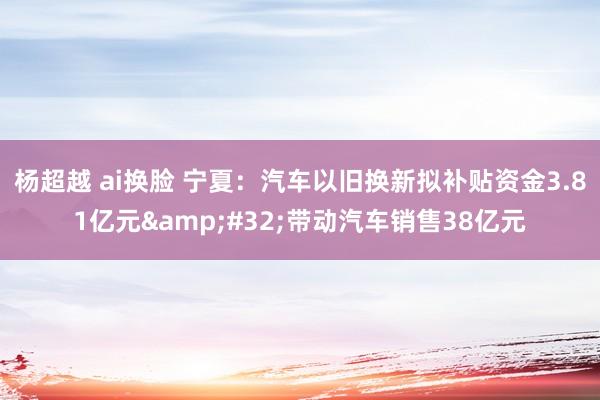 杨超越 ai换脸 宁夏：汽车以旧换新拟补贴资金3.81亿元&#32;带动汽车销售38亿元