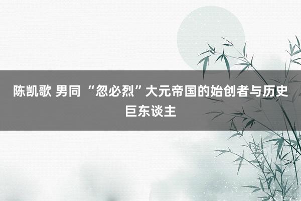 陈凯歌 男同 “忽必烈”大元帝国的始创者与历史巨东谈主