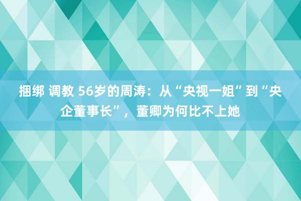 捆绑 调教 56岁的周涛：从“央视一姐”到“央企董事长”，董卿为何比不上她