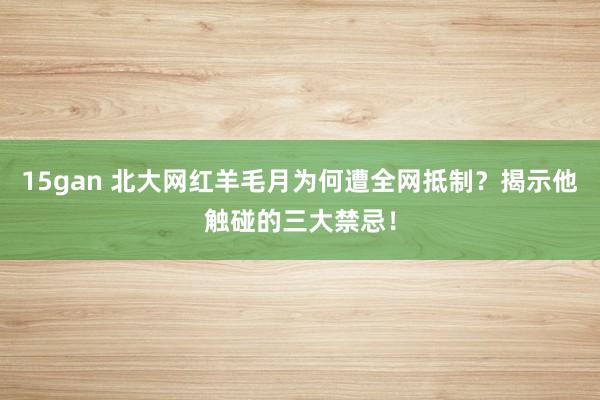 15gan 北大网红羊毛月为何遭全网抵制？揭示他触碰的三大禁忌！