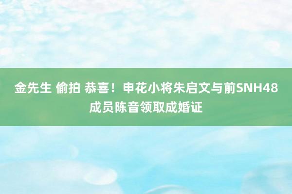 金先生 偷拍 恭喜！申花小将朱启文与前SNH48成员陈音领取成婚证