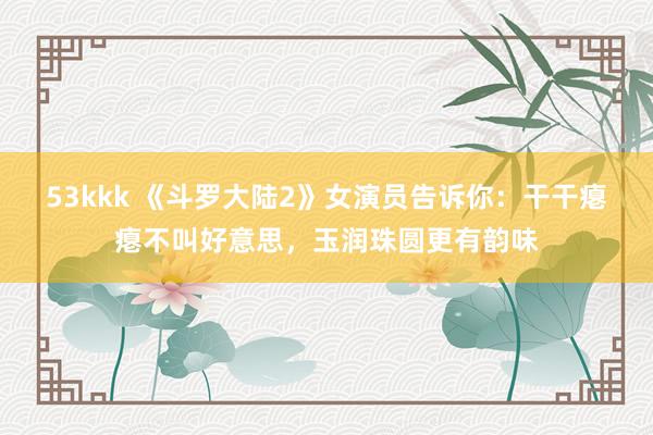 53kkk 《斗罗大陆2》女演员告诉你：干干瘪瘪不叫好意思，玉润珠圆更有韵味