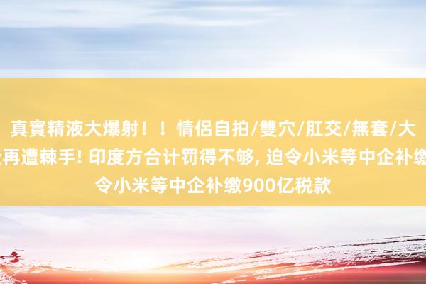 真實精液大爆射！！情侶自拍/雙穴/肛交/無套/大量噴精 中企再遭棘手! 印度方合计罚得不够， 迫令小米等中企补缴900亿税款