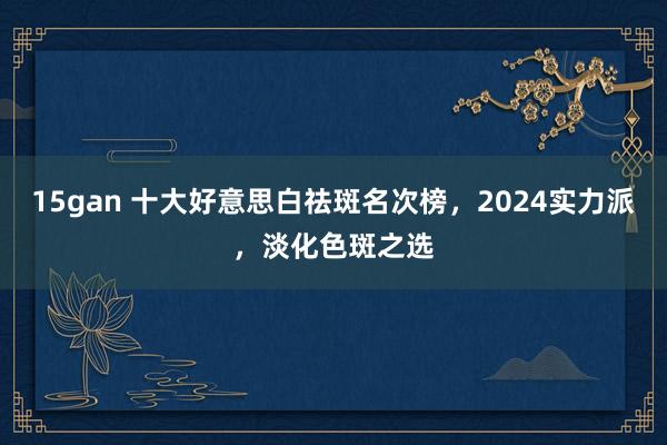 15gan 十大好意思白祛斑名次榜，2024实力派，淡化色斑之选