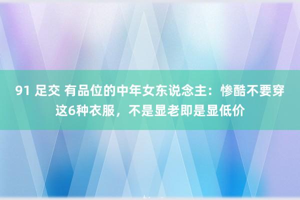 91 足交 有品位的中年女东说念主：惨酷不要穿这6种衣服，不是显老即是显低价