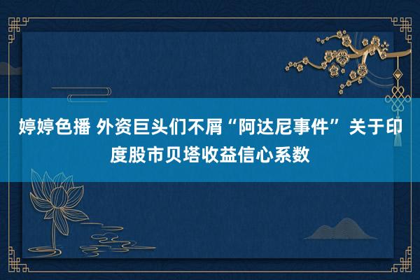 婷婷色播 外资巨头们不屑“阿达尼事件” 关于印度股市贝塔收益信心系数