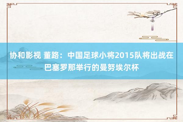 协和影视 董路：中国足球小将2015队将出战在巴塞罗那举行的曼努埃尔杯