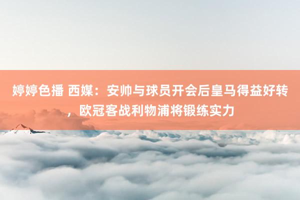 婷婷色播 西媒：安帅与球员开会后皇马得益好转，欧冠客战利物浦将锻练实力