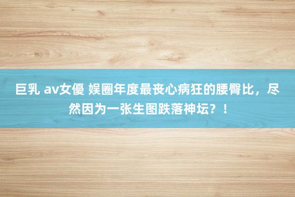 巨乳 av女優 娱圈年度最丧心病狂的腰臀比，尽然因为一张生图跌落神坛？！