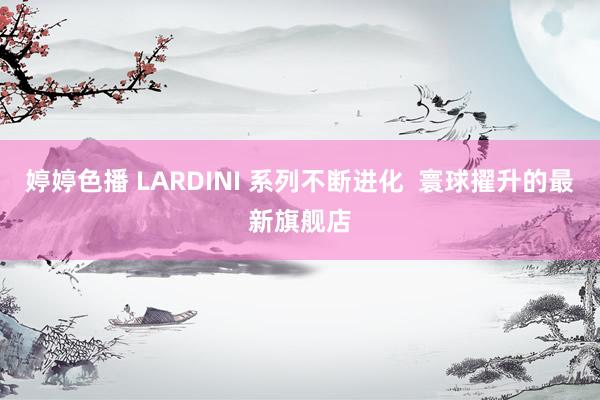 婷婷色播 LARDINI 系列不断进化  寰球擢升的最新旗舰店