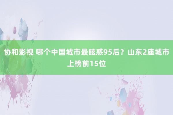 协和影视 哪个中国城市最眩惑95后？山东2座城市上榜前15位