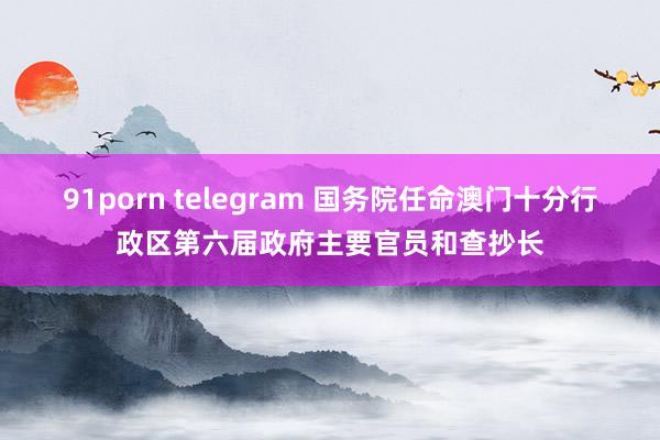 91porn telegram 国务院任命澳门十分行政区第六届政府主要官员和查抄长