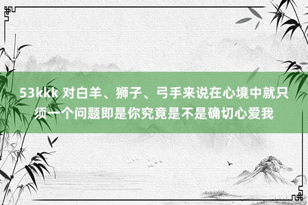 53kkk 对白羊、狮子、弓手来说在心境中就只须一个问题即是你究竟是不是确切心爱我