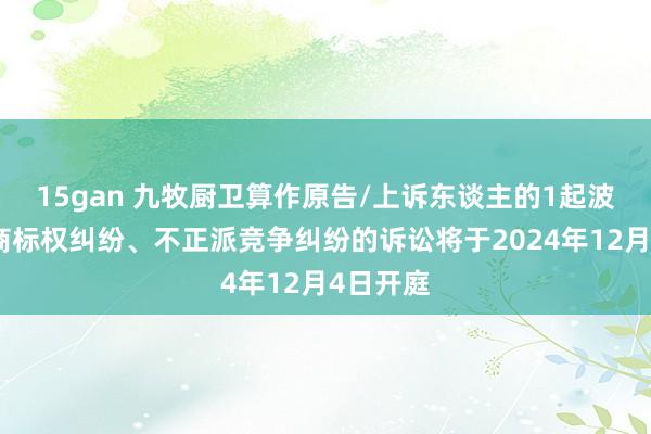 15gan 九牧厨卫算作原告/上诉东谈主的1起波及侵害商标权纠纷、不正派竞争纠纷的诉讼将于2024年12月4日开庭