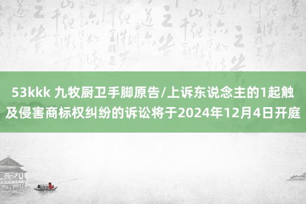 53kkk 九牧厨卫手脚原告/上诉东说念主的1起触及侵害商标权纠纷的诉讼将于2024年12月4日开庭