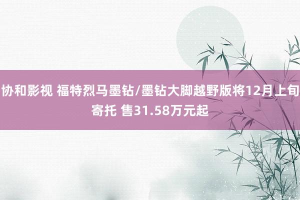 协和影视 福特烈马墨钻/墨钻大脚越野版将12月上旬寄托 售31.58万元起