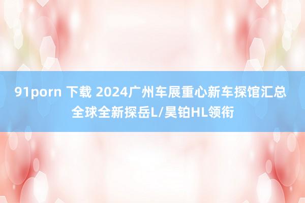 91porn 下载 2024广州车展重心新车探馆汇总 全球全新探岳L/昊铂HL领衔