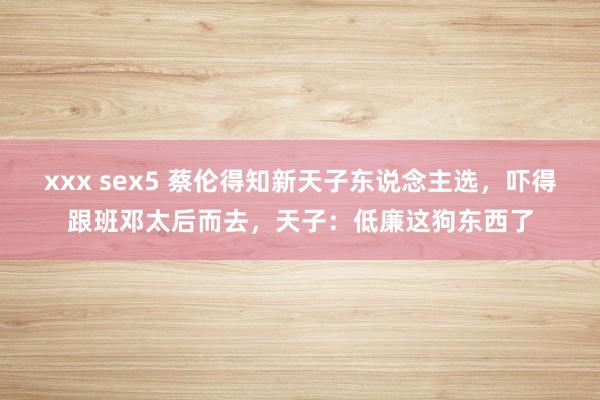 xxx sex5 蔡伦得知新天子东说念主选，吓得跟班邓太后而去，天子：低廉这狗东西了